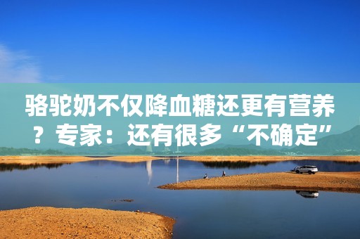 骆驼奶不仅降血糖还更有营养？专家：还有很多“不确定”