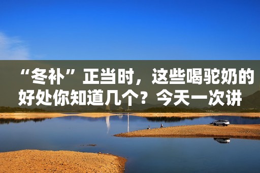 “冬补”正当时，这些喝驼奶的好处你知道几个？今天一次讲清楚