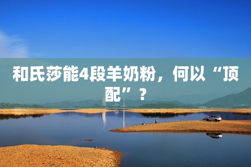 和氏莎能4段羊奶粉，何以“顶配”？