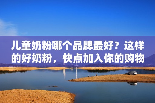 儿童奶粉哪个品牌最好？这样的好奶粉，快点加入你的购物车