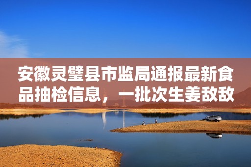 安徽灵璧县市监局通报最新食品抽检信息，一批次生姜敌敌畏项目不合格