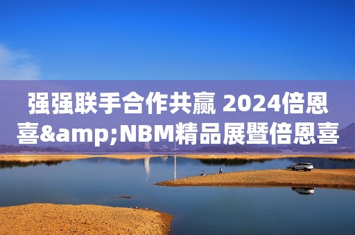 强强联手合作共赢 2024倍恩喜&NBM精品展暨倍恩喜进口新国标发布会圆满落幕