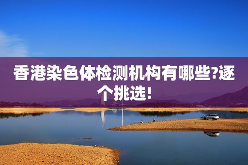 香港染色体检测机构有哪些?逐个挑选!