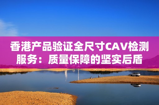 香港产品验证全尺寸CAV检测服务：质量保障的坚实后盾