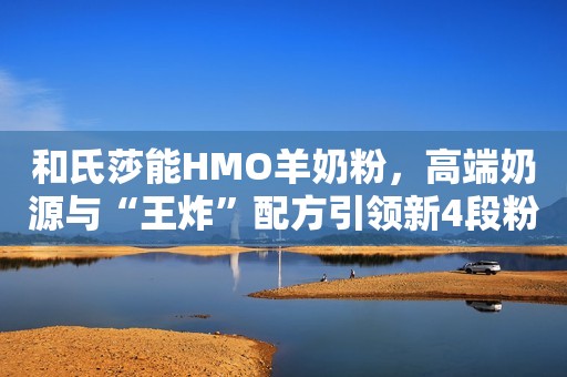和氏莎能HMO羊奶粉，高端奶源与“王炸”配方引领新4段粉