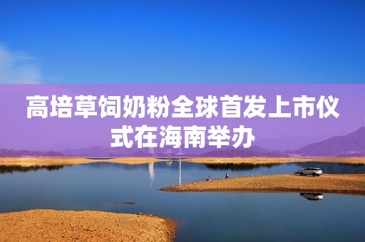 高培草饲奶粉全球首发上市仪式在海南举办