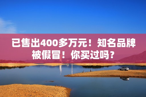 已售出400多万元！知名品牌被假冒！你买过吗？