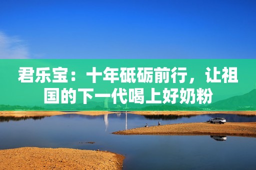 君乐宝：十年砥砺前行，让祖国的下一代喝上好奶粉