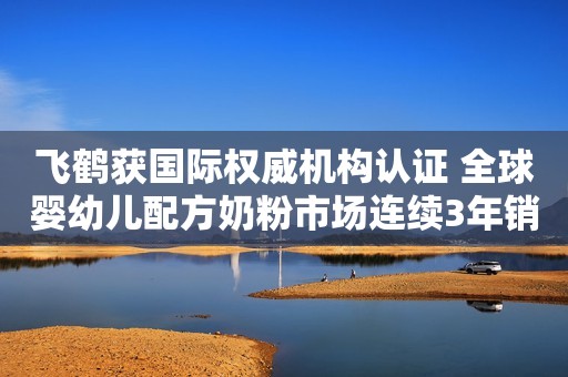飞鹤获国际权威机构认证 全球婴幼儿配方奶粉市场连续3年销量第一