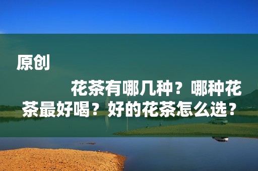 原创
            花茶有哪几种？哪种花茶最好喝？好的花茶怎么选？