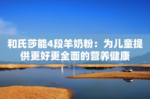 和氏莎能4段羊奶粉：为儿童提供更好更全面的营养健康