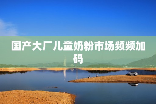国产大厂儿童奶粉市场频频加码
