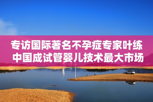 专访国际著名不孕症专家叶练 中国成试管婴儿技术最大市场