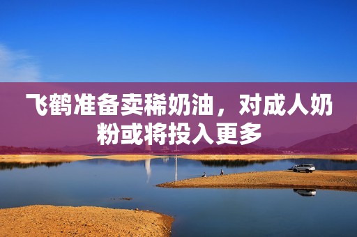飞鹤准备卖稀奶油，对成人奶粉或将投入更多
