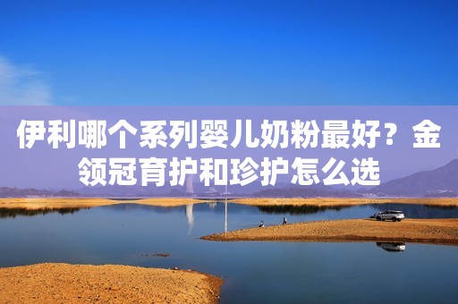 伊利哪个系列婴儿奶粉最好？金领冠育护和珍护怎么选