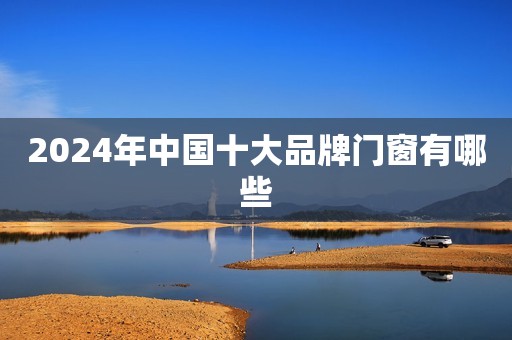2024年中国十大品牌门窗有哪些