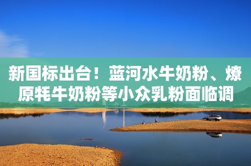 新国标出台！蓝河水牛奶粉、燎原牦牛奶粉等小众乳粉面临调整