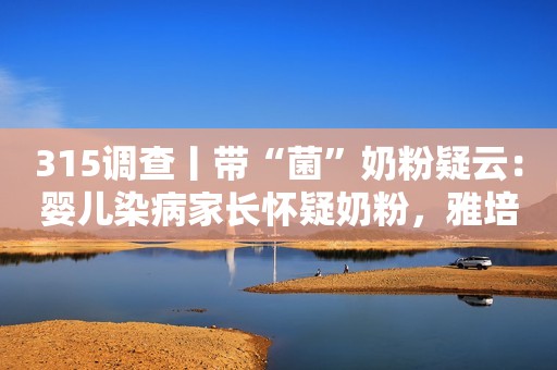 315调查丨带“菌”奶粉疑云：婴儿染病家长怀疑奶粉，雅培称无证据