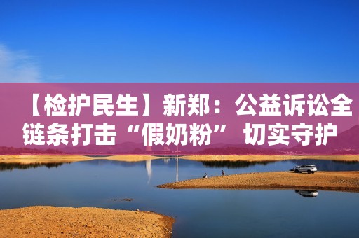 【检护民生】新郑：公益诉讼全链条打击“假奶粉” 切实守护舌尖上的安全