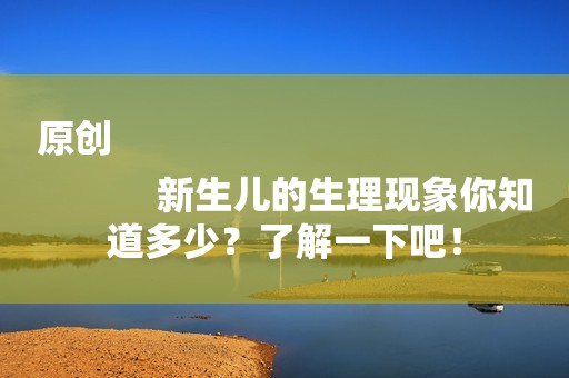 原创
            新生儿的生理现象你知道多少？了解一下吧！