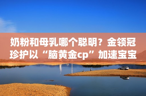 奶粉和母乳哪个聪明？金领冠珍护以“脑黄金cp”加速宝宝认知发展