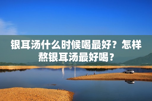银耳汤什么时候喝最好？怎样熬银耳汤最好喝？