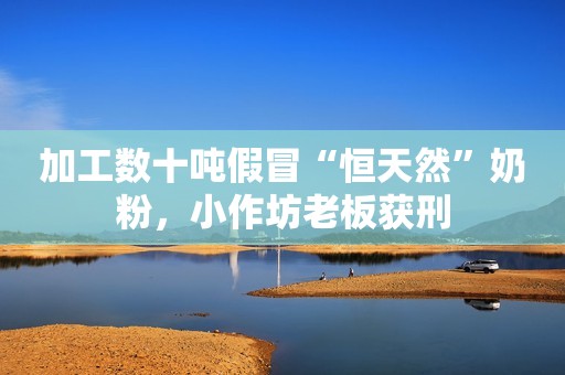 加工数十吨假冒“恒天然”奶粉，小作坊老板获刑