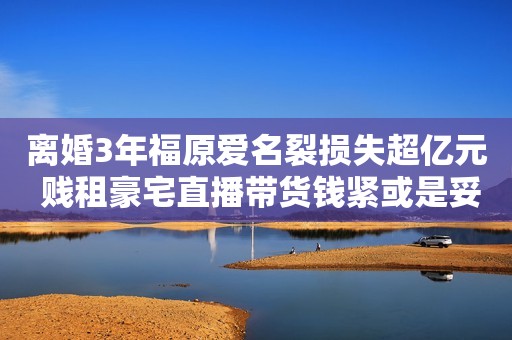 离婚3年福原爱名裂损失超亿元 贱租豪宅直播带货钱紧或是妥协根源
