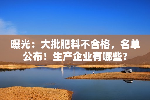 曝光：大批肥料不合格，名单公布！生产企业有哪些？