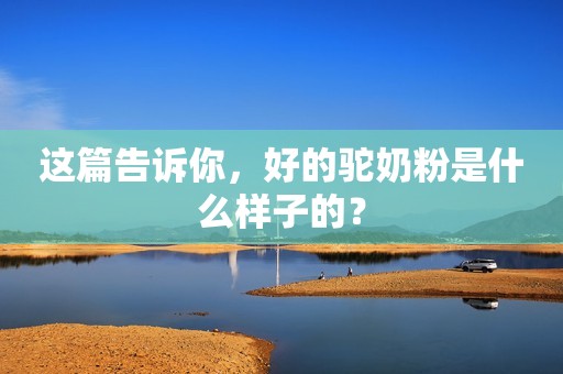 这篇告诉你，好的驼奶粉是什么样子的？