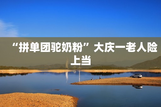 “拼单团驼奶粉”大庆一老人险上当