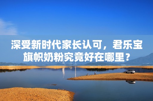 深受新时代家长认可，君乐宝旗帜奶粉究竟好在哪里？