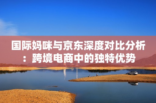国际妈咪与京东深度对比分析：跨境电商中的独特优势