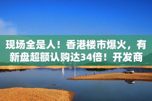 现场全是人！香港楼市爆火，有新盘超额认购达34倍！开发商：大客户限购4套，小客户2套