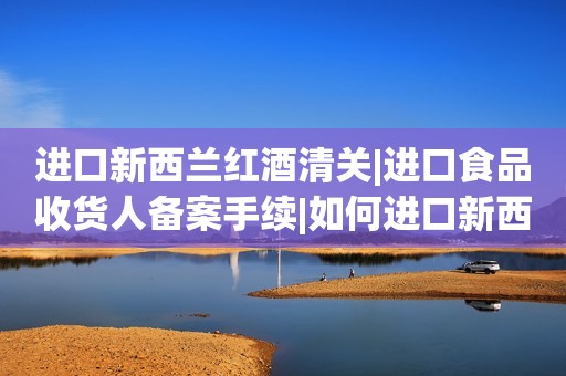 进口新西兰红酒清关|进口食品收货人备案手续|如何进口新西兰红酒不再迷茫
