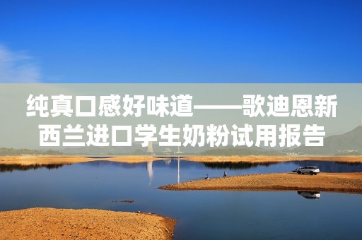 纯真口感好味道——歌迪恩新西兰进口学生奶粉试用报告