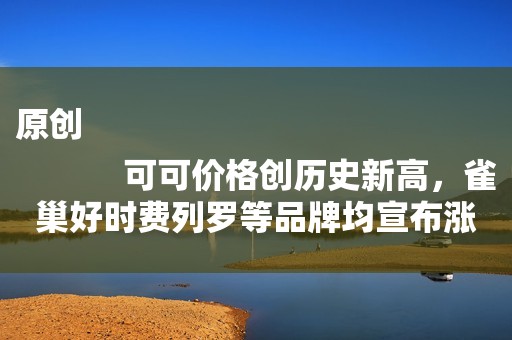 原创
            可可价格创历史新高，雀巢好时费列罗等品牌均宣布涨价计划