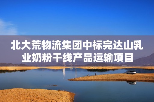 北大荒物流集团中标完达山乳业奶粉干线产品运输项目