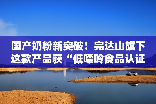 国产奶粉新突破！完达山旗下这款产品获“低嘌呤食品认证”