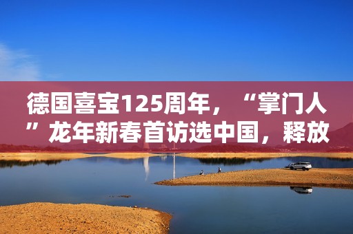 德国喜宝125周年，“掌门人”龙年新春首访选中国，释放了哪些
