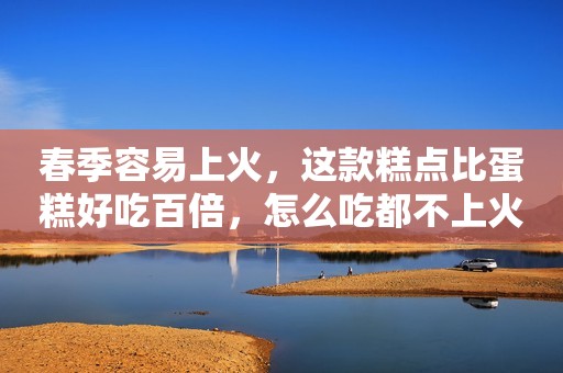 春季容易上火，这款糕点比蛋糕好吃百倍，怎么吃都不上火