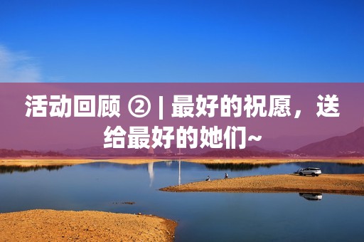 活动回顾 ② | 最好的祝愿，送给最好的她们~