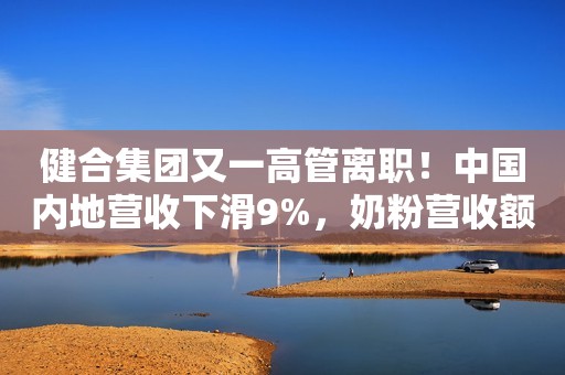 健合集团又一高管离职！中国内地营收下滑9%，奶粉营收额下滑20%