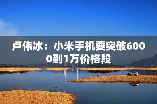 卢伟冰：小米手机要突破6000到1万价格段