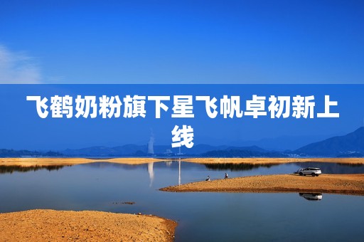 飞鹤奶粉旗下星飞帆卓初新上线