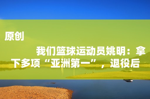 原创
            我们篮球运动员姚明：拿下多项“亚洲第一”，退役后怎么样了？