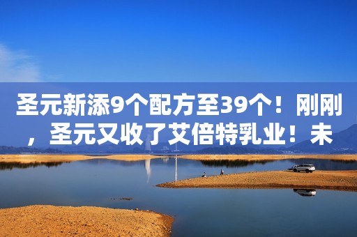 圣元新添9个配方至39个！刚刚，圣元又收了艾倍特乳业！未来或超50个
