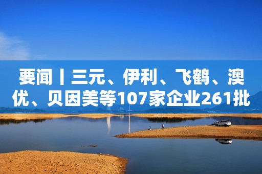 要闻丨三元、伊利、飞鹤、澳优、贝因美等107家企业261批次产品全部合格