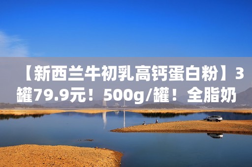 【新西兰牛初乳高钙蛋白粉】3罐79.9元！500g/罐！全脂奶粉+60倍免疫球蛋白+活性益生菌，调节肠胃，增强免疫力！