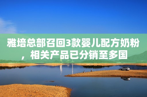 雅培总部召回3款婴儿配方奶粉，相关产品已分销至多国